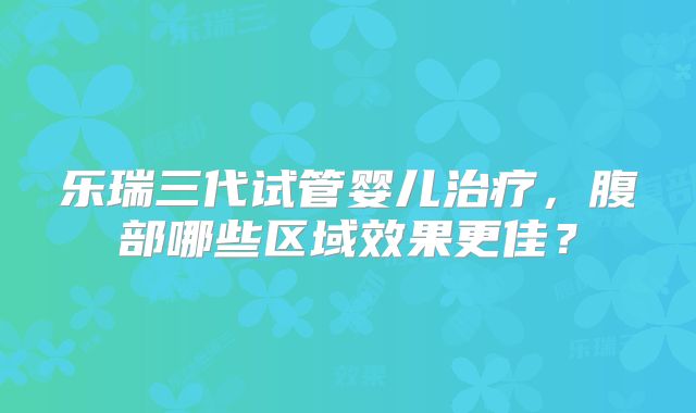 乐瑞三代试管婴儿治疗,腹部哪些区域效果更佳?