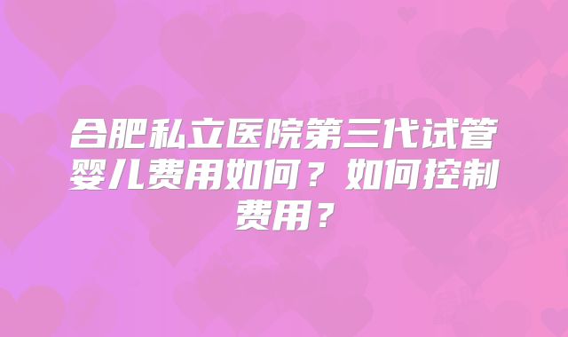 合肥私立医院第三代试管婴儿费用如何？如何控制费用？
