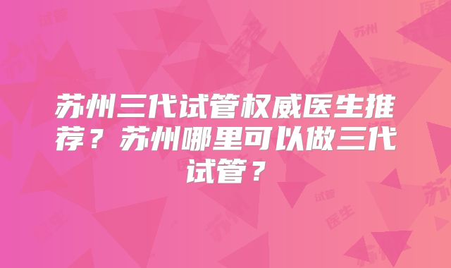 苏州三代试管权威医生推荐？苏州哪里可以做三代试管？