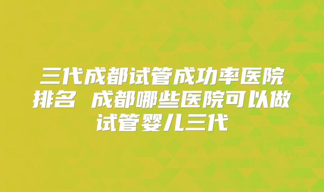 三代成都试管成功率医院排名 成都哪些医院可以做试管婴儿三代