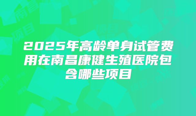 2025年高龄单身试管费用在南昌康健生殖医院包含哪些项目
