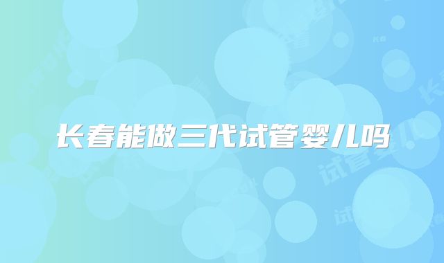 长春能做三代试管婴儿吗