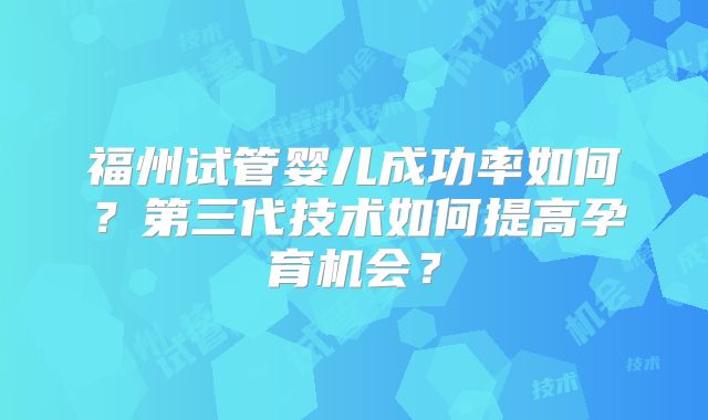 福州试管婴儿成功率如何?第三代技术如何提高孕育机会?
