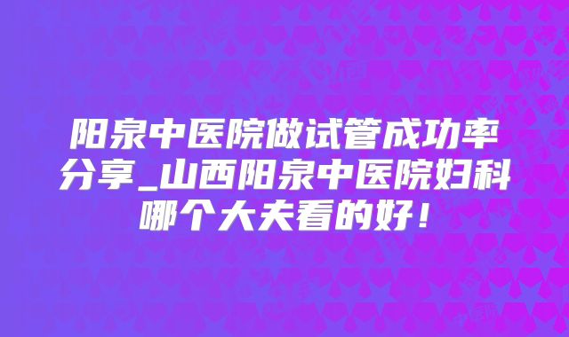阳泉中医院做试管成功率分享_山西阳泉中医院妇科哪个大夫看的好！