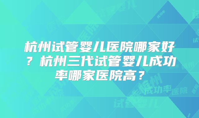 杭州试管婴儿医院哪家好?杭州三代试管婴儿成功率哪家医院高?