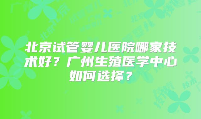 北京试管婴儿医院哪家技术好？广州生殖医学中心如何选择？