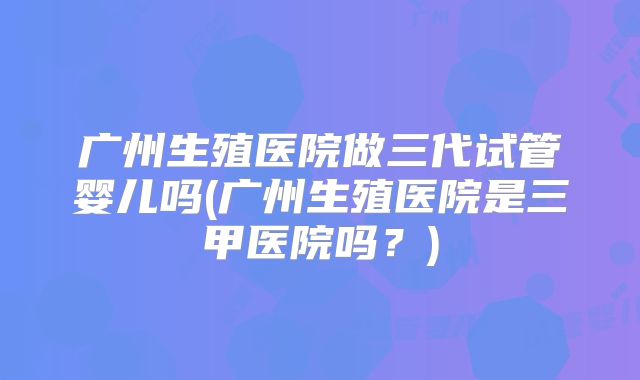 广州生殖医院做三代试管婴儿吗(广州生殖医院是三甲医院吗?)