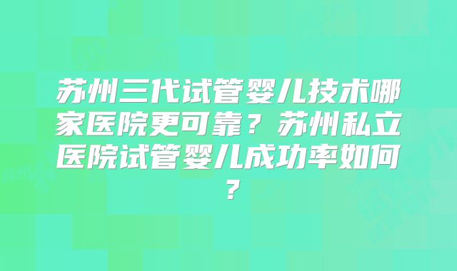 苏州三代试管婴儿技术哪家医院更可靠?苏州私立医院试管婴儿成功率如何?