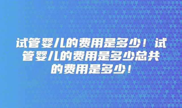 试管婴儿的费用是多少!试管婴儿的费用是多少总共的费用是多少!