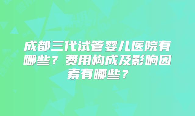 成都三代试管婴儿医院有哪些？费用构成及影响因素有哪些？