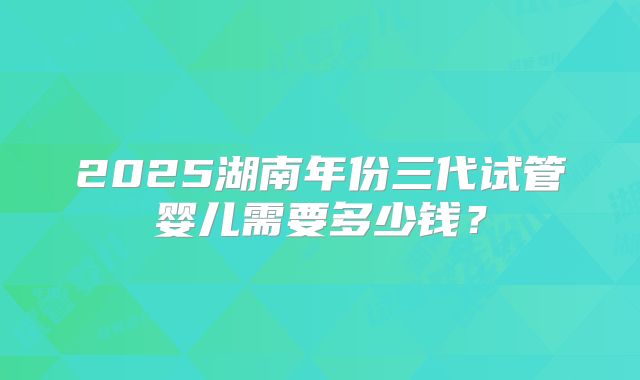 2025湖南年份三代试管婴儿需要多少钱?