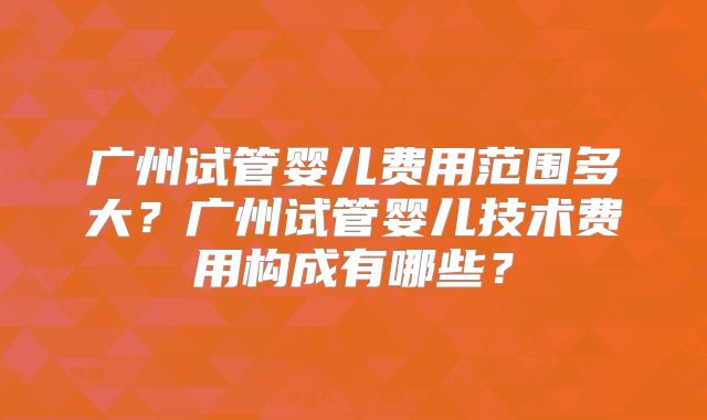 广州试管婴儿费用范围多大?广州试管婴儿技术费用构成有哪些?