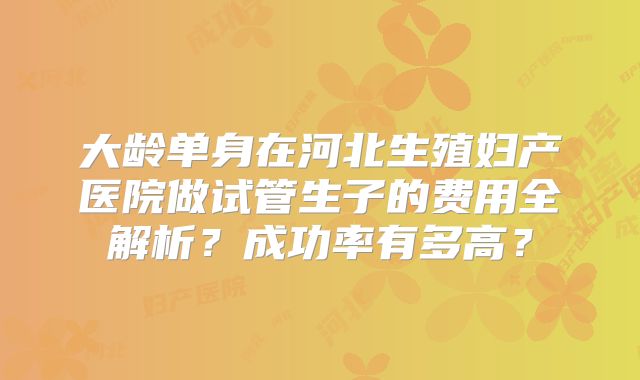 大龄单身在河北生殖妇产医院做试管生子的费用全解析?成功率有多高?