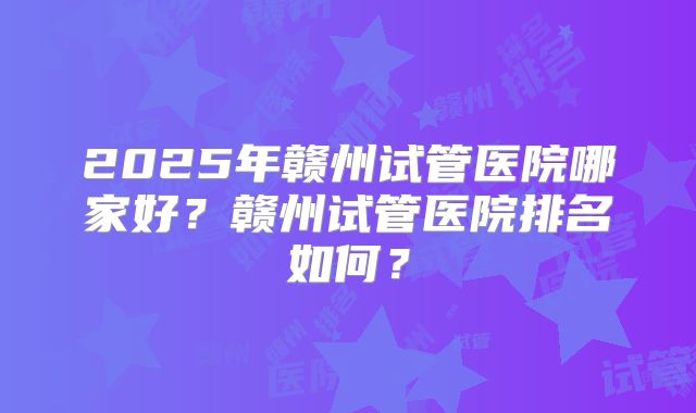 2025年赣州试管医院哪家好?赣州试管医院排名如何?
