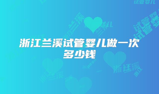 浙江兰溪试管婴儿做一次多少钱