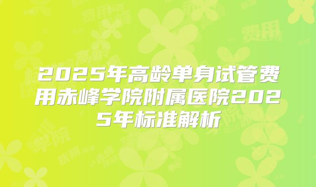 2025年高龄单身试管费用赤峰学院附属医院2025年标准解析