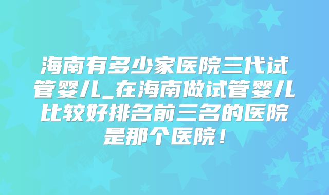 海南有多少家医院三代试管婴儿_在海南做试管婴儿比较好排名前三名的医院是那个医院！