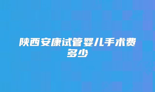 陕西安康试管婴儿手术费多少