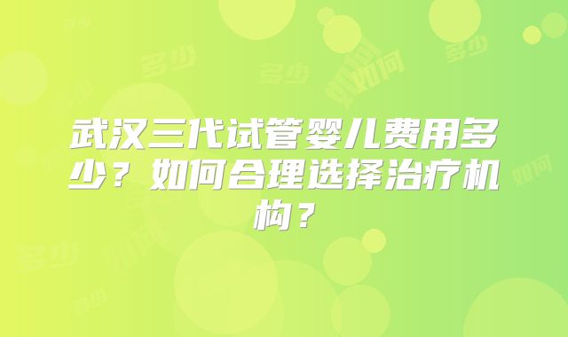 武汉三代试管婴儿费用多少?如何合理选择治疗机构?