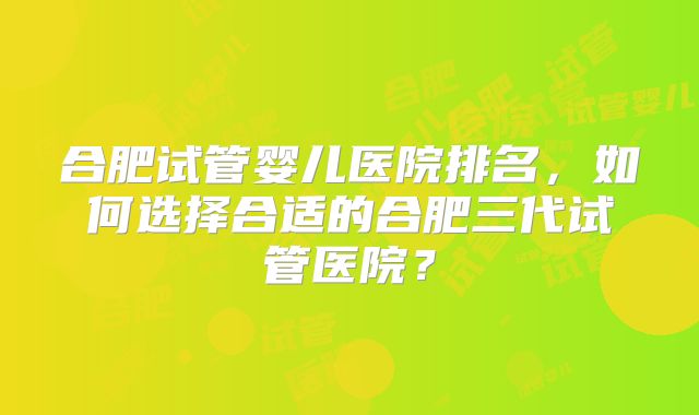 合肥试管婴儿医院排名,如何选择合适的合肥三代试管医院?