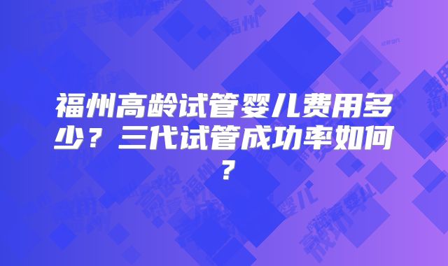 福州高龄试管婴儿费用多少？三代试管成功率如何？
