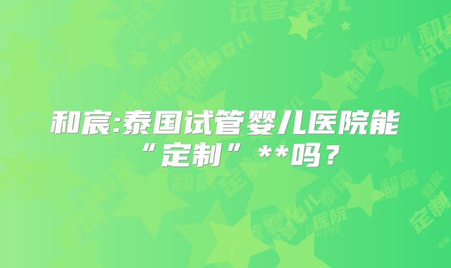 和宸:泰国试管婴儿医院能“定制”**吗?