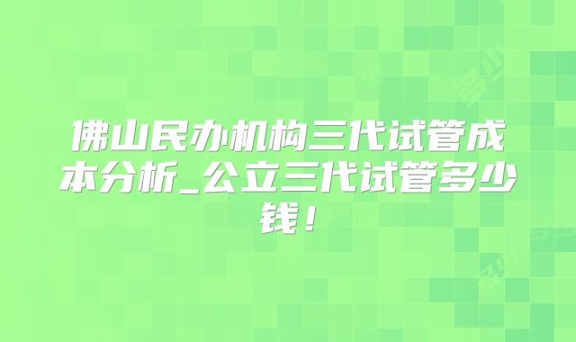 佛山民办机构三代试管成本分析_公立三代试管多少钱！