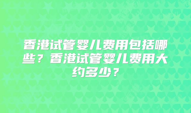 香港试管婴儿费用包括哪些？香港试管婴儿费用大约多少？