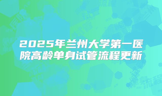 2025年兰州大学第一医院高龄单身试管流程更新