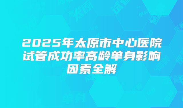 2025年太原市中心医院试管成功率高龄单身影响因素全解