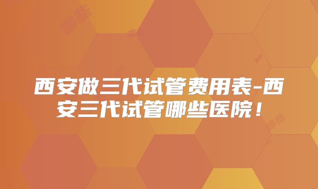 西安做三代试管费用表-西安三代试管哪些医院!