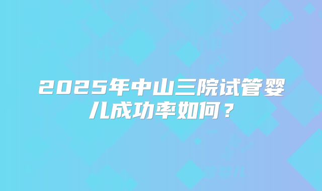 2025年中山三院试管婴儿成功率如何？