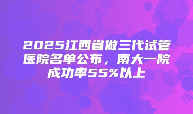 2025江西省做三代试管医院名单公布，南大一院成功率55%以上