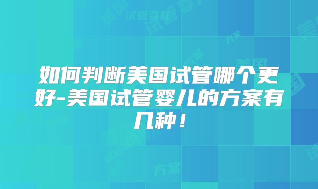 如何判断美国试管哪个更好-美国试管婴儿的方案有几种!