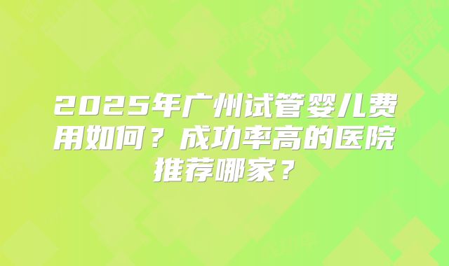 2025年广州试管婴儿费用如何?成功率高的医院推荐哪家?