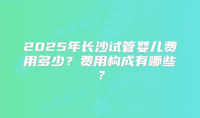 2025年长沙试管婴儿费用多少?费用构成有哪些?