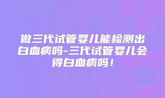 做三代试管婴儿能检测出白血病吗-三代试管婴儿会得白血病吗!