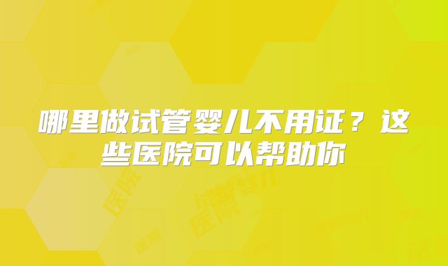 哪里做试管婴儿不用证？这些医院可以帮助你