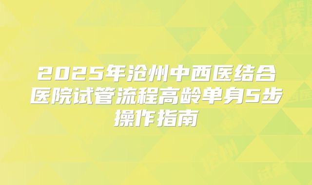 2025年沧州中西医结合医院试管流程高龄单身5步操作指南