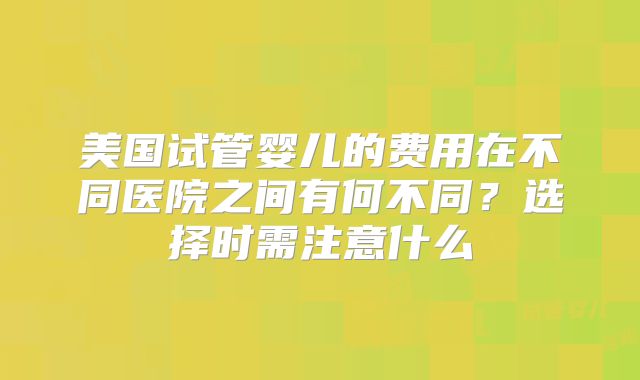 美国试管婴儿的费用在不同医院之间有何不同？选择时需注意什么
