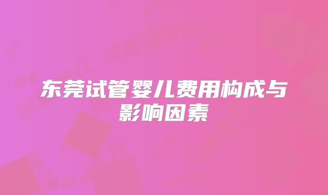 东莞试管婴儿费用构成与影响因素