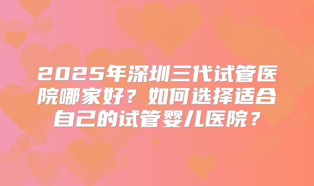 2025年深圳三代试管医院哪家好？如何选择适合自己的试管婴儿医院？