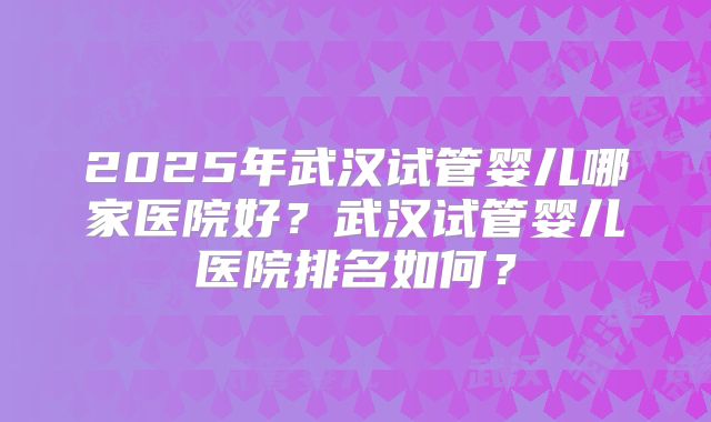 2025年武汉试管婴儿哪家医院好?武汉试管婴儿医院排名如何?
