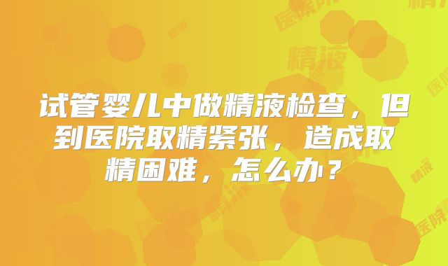 试管婴儿中做精液检查，但到医院取精紧张，造成取精困难，怎么办？