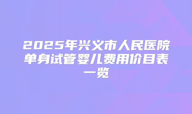 2025年兴义市人民医院单身试管婴儿费用价目表一览
