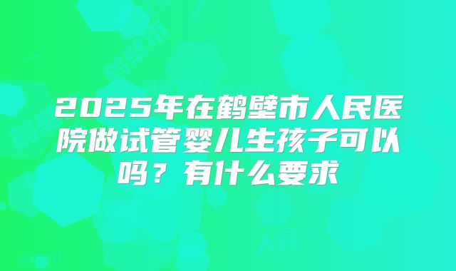 2025年在鹤壁市人民医院做试管婴儿生孩子可以吗?有什么要求