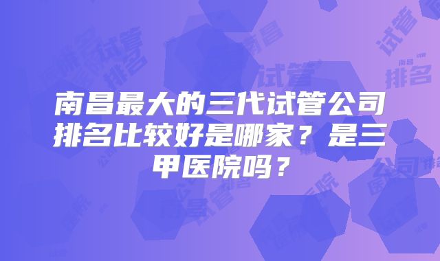南昌最大的三代试管公司排名比较好是哪家?是三甲医院吗?