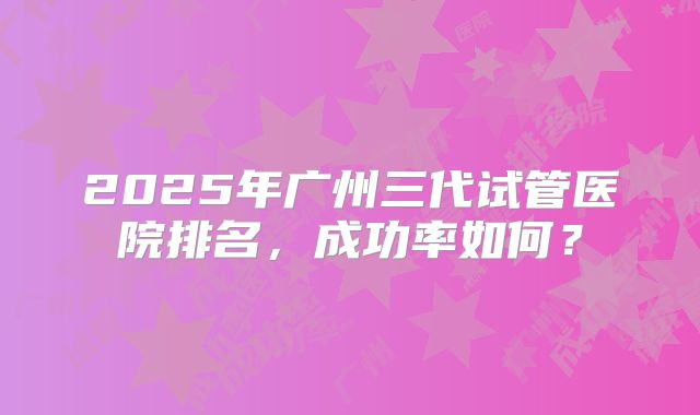 2025年广州三代试管医院排名,成功率如何?
