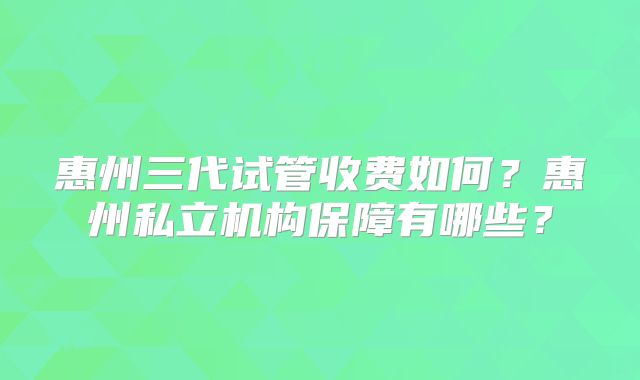 惠州三代试管收费如何?惠州私立机构保障有哪些?