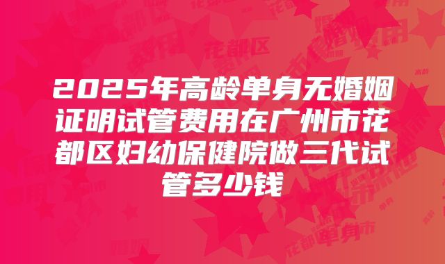 2025年高龄单身无婚姻证明试管费用在广州市花都区妇幼保健院做三代试管多少钱